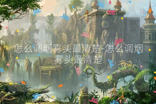 怎么调烟雾头最清楚-怎么调烟雾头最清楚