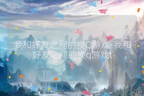 我和好友之间的换Q游戏-我和好友之间的换q游戏t