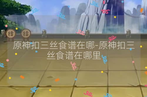 原神扣三丝食谱在哪-原神扣三丝食谱在哪里